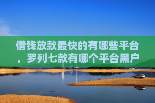 借钱放款最快的有哪些平台，罗列七款有哪个平台黑户能下款的