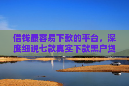 借钱最容易下款的平台，深度细说七款真实下款黑户贷款