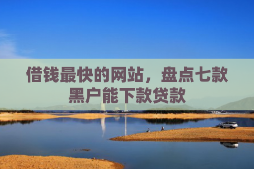 借钱最快的网站，盘点七款黑户能下款贷款