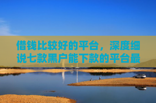 借钱比较好的平台，深度细说七款黑户能下款的平台最新