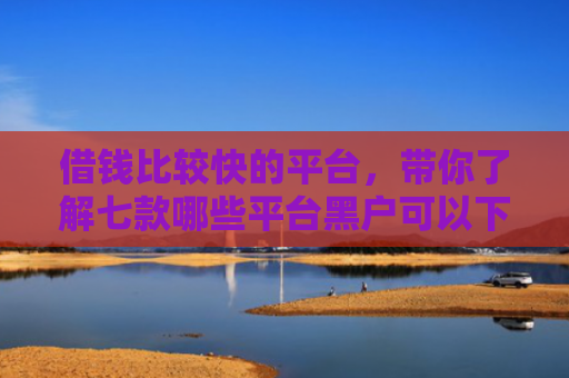 借钱比较快的平台，带你了解七款哪些平台黑户可以下款