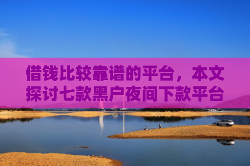 借钱比较靠谱的平台，本文探讨七款黑户夜间下款平台是什么