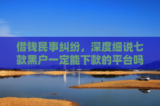 借钱民事纠纷，深度细说七款黑户一定能下款的平台吗