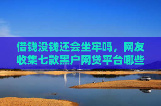 借钱没钱还会坐牢吗，网友收集七款黑户网贷平台哪些好下款