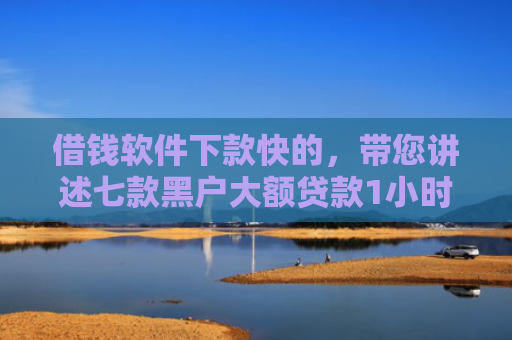 借钱软件下款快的，带您讲述七款黑户大额贷款1小时下款