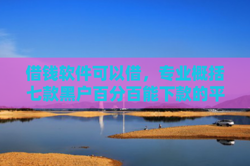 借钱软件可以借，专业概括七款黑户百分百能下款的平台