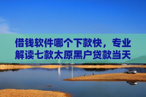 借钱软件哪个下款快，专业解读七款太原黑户贷款当天下款
