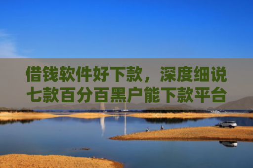 借钱软件好下款，深度细说七款百分百黑户能下款平台吗
