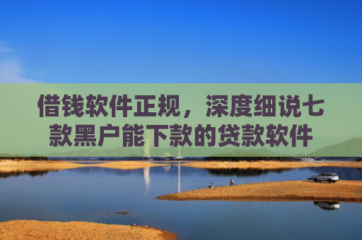 借钱软件正规，深度细说七款黑户能下款的贷款软件