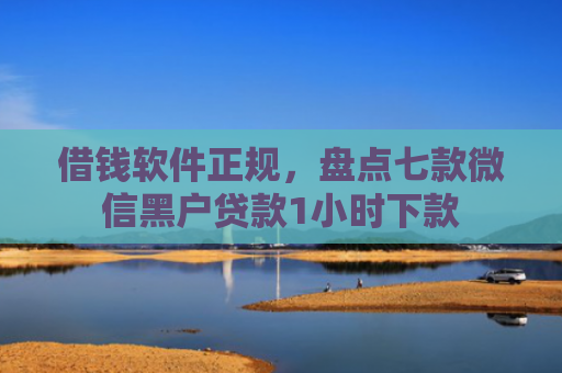 借钱软件正规，盘点七款微信黑户贷款1小时下款