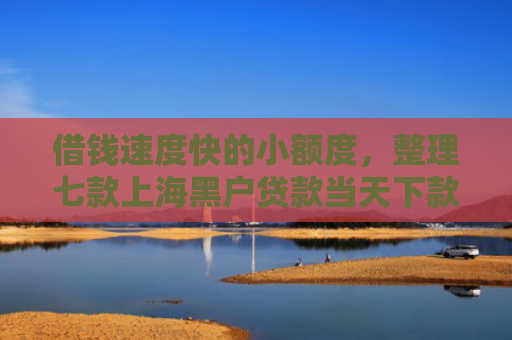 借钱速度快的小额度，整理七款上海黑户贷款当天下款
