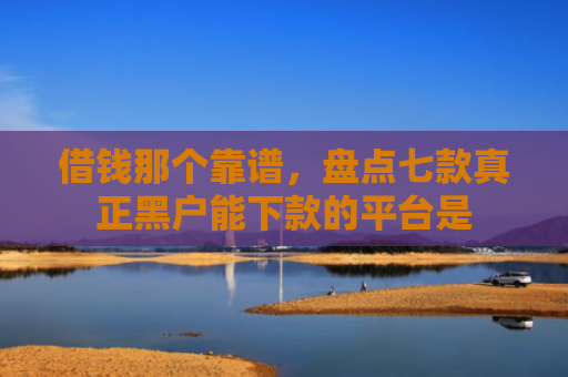 借钱那个靠谱，盘点七款真正黑户能下款的平台是