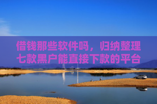 借钱那些软件吗，归纳整理七款黑户能直接下款的平台吗
