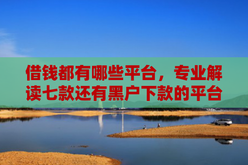借钱都有哪些平台，专业解读七款还有黑户下款的平台吗