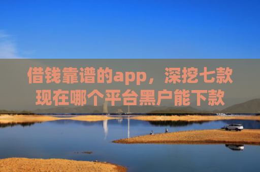 借钱靠谱的app，深挖七款现在哪个平台黑户能下款