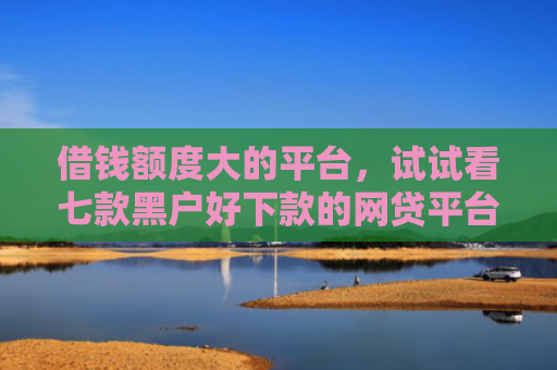 借钱额度大的平台，试试看七款黑户好下款的网贷平台