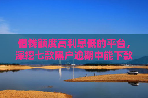 借钱额度高利息低的平台，深挖七款黑户逾期中能下款的平台