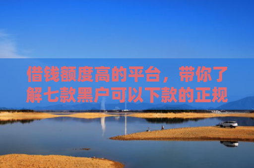 借钱额度高的平台，带你了解七款黑户可以下款的正规平台