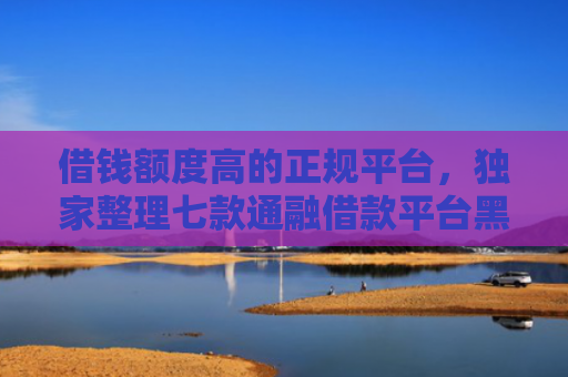 借钱额度高的正规平台，独家整理七款通融借款平台黑户能下款吗