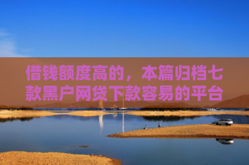 借钱额度高的，本篇归档七款黑户网贷下款容易的平台