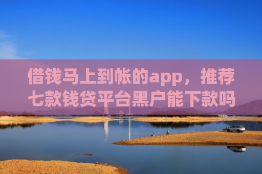 借钱马上到帐的app，推荐七款钱贷平台黑户能下款吗