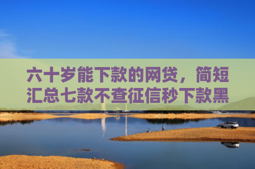 六十岁能下款的网贷，简短汇总七款不查征信秒下款黑户贷款