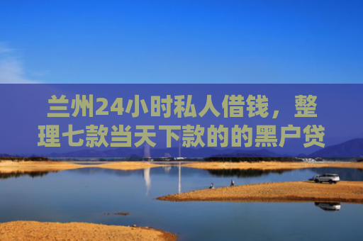 兰州24小时私人借钱，整理七款当天下款的的黑户贷款
