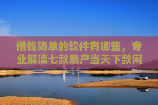 借钱简单的软件有哪些，专业解读七款黑户当天下款网贷平台