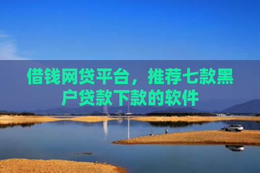 借钱网贷平台，推荐七款黑户贷款下款的软件