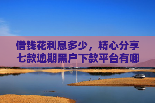借钱花利息多少，精心分享七款逾期黑户下款平台有哪些