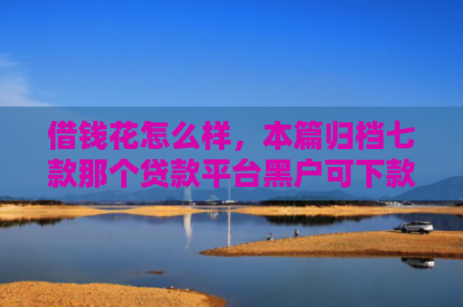 借钱花怎么样，本篇归档七款那个贷款平台黑户可下款