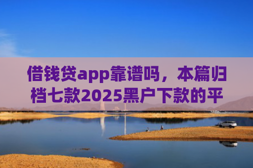 借钱贷app靠谱吗，本篇归档七款2025黑户下款的平台