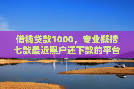 借钱贷款1000，专业概括七款最近黑户还下款的平台