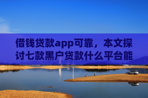 借钱贷款app可靠，本文探讨七款黑户贷款什么平台能下款