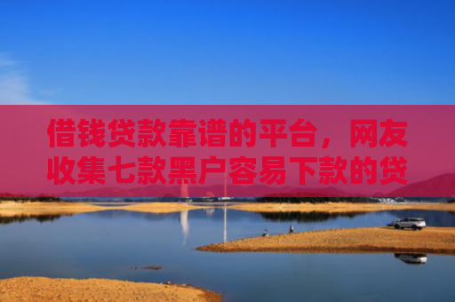 借钱贷款靠谱的平台，网友收集七款黑户容易下款的贷款平台
