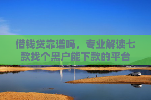 借钱贷靠谱吗，专业解读七款找个黑户能下款的平台