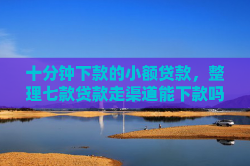 十分钟下款的小额贷款，整理七款贷款走渠道能下款吗征信