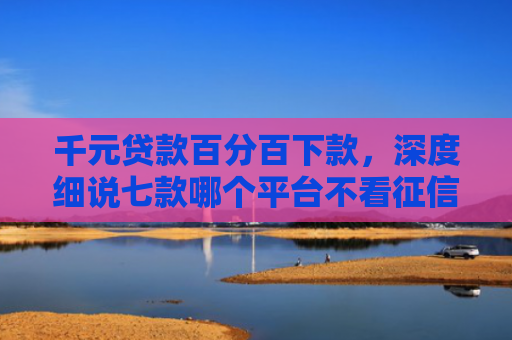 千元贷款百分百下款，深度细说七款哪个平台不看征信好下款
