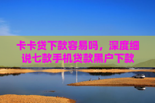 卡卡贷下款容易吗，深度细说七款手机贷款黑户下款