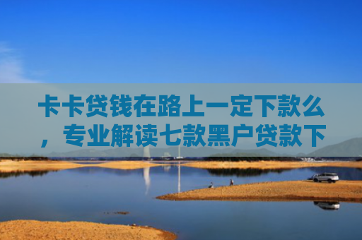 卡卡贷钱在路上一定下款么，专业解读七款黑户贷款下款给点位