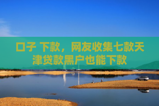 口子 下款，网友收集七款天津贷款黑户也能下款
