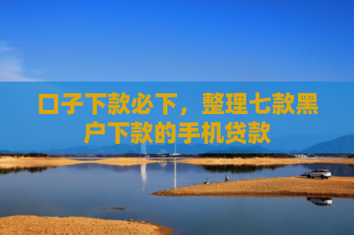 口子下款必下，整理七款黑户下款的手机贷款