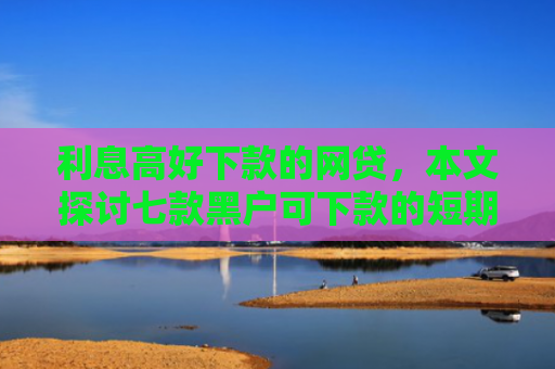 利息高好下款的网贷，本文探讨七款黑户可下款的短期贷款