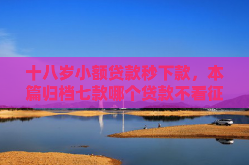 十八岁小额贷款秒下款，本篇归档七款哪个贷款不看征信下款快
