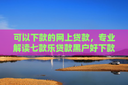 可以下款的网上贷款，专业解读七款乐贷款黑户好下款吗