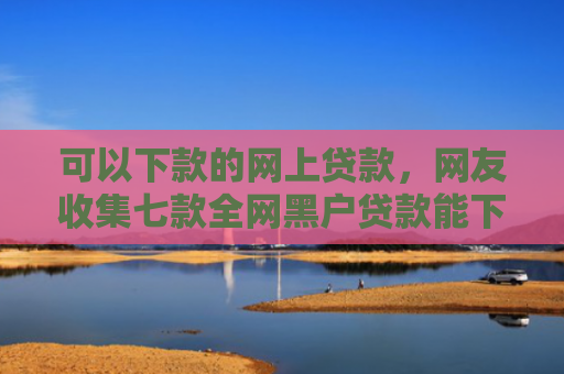可以下款的网上贷款，网友收集七款全网黑户贷款能下款吗