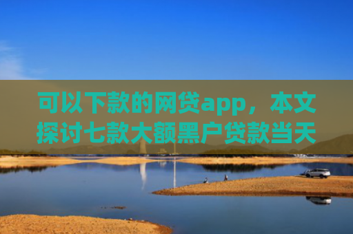 可以下款的网贷app，本文探讨七款大额黑户贷款当天下款