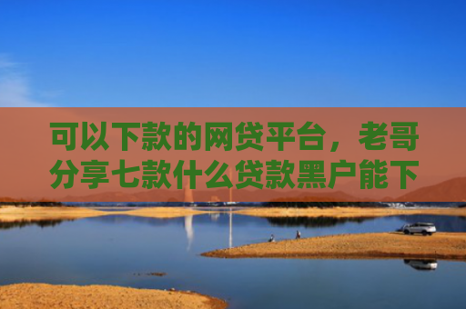 可以下款的网贷平台，老哥分享七款什么贷款黑户能下款啊