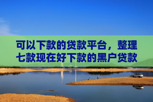 可以下款的贷款平台，整理七款现在好下款的黑户贷款