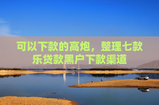 可以下款的高炮，整理七款乐贷款黑户下款渠道